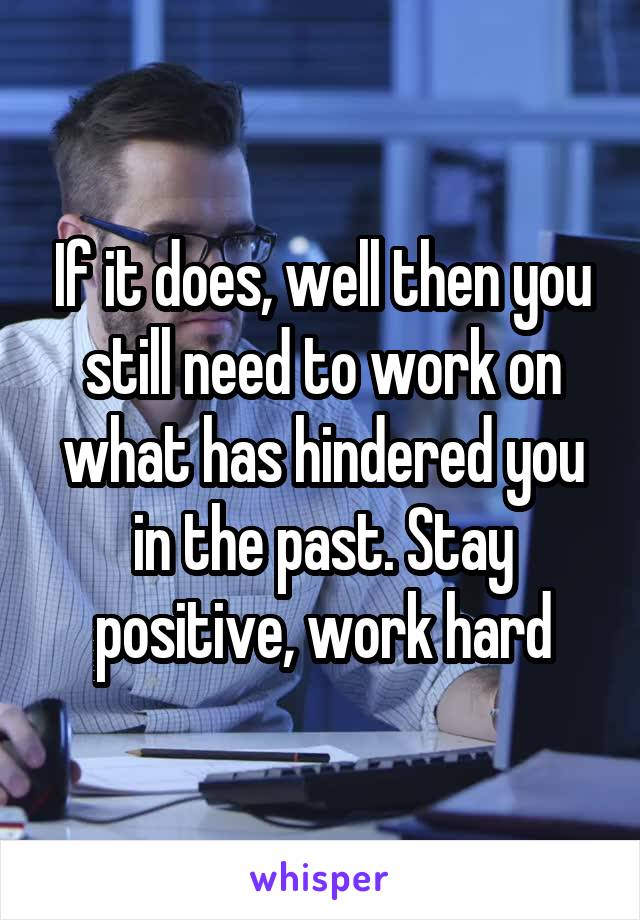 If it does, well then you still need to work on what has hindered you in the past. Stay positive, work hard