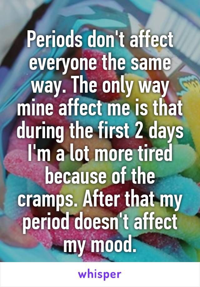 Periods don't affect everyone the same way. The only way mine affect me is that during the first 2 days I'm a lot more tired because of the cramps. After that my period doesn't affect my mood.