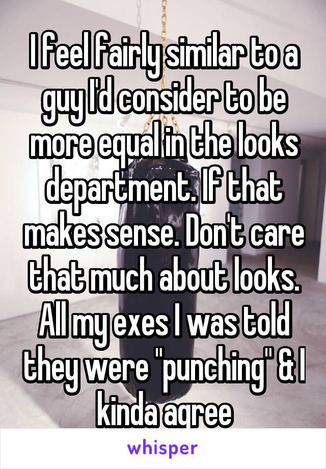 I feel fairly similar to a guy I'd consider to be more equal in the looks department. If that makes sense. Don't care that much about looks. All my exes I was told they were "punching" & I kinda agree