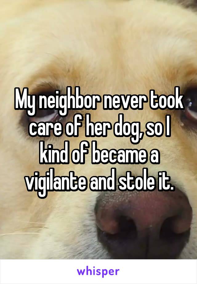 My neighbor never took care of her dog, so I kind of became a vigilante and stole it.
