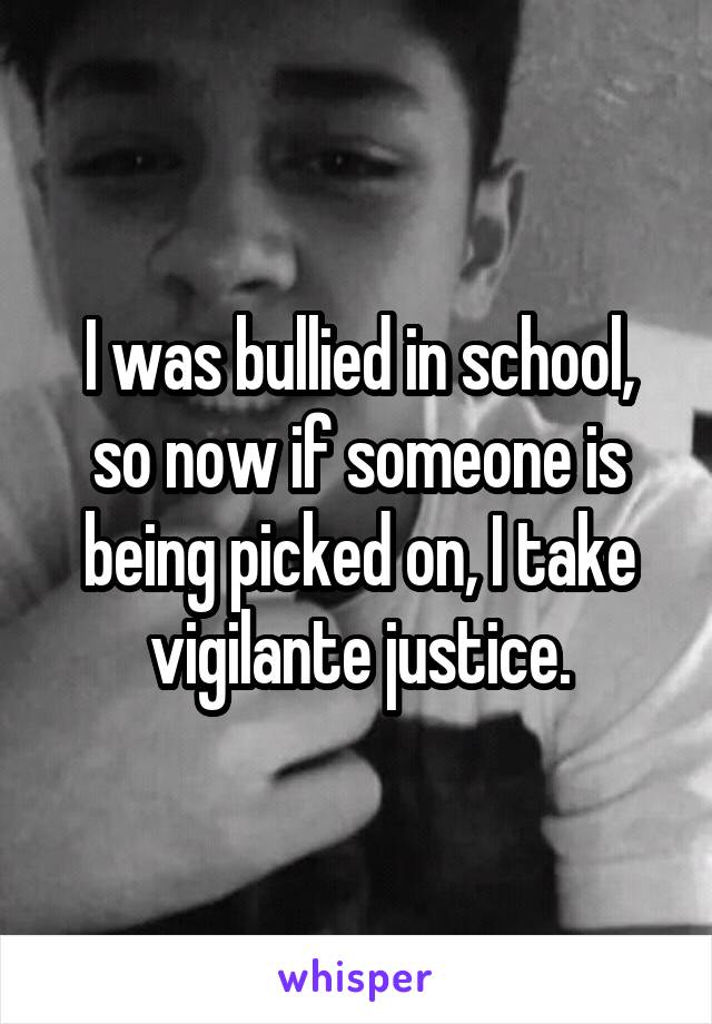 I was bullied in school, so now if someone is being picked on, I take vigilante justice.