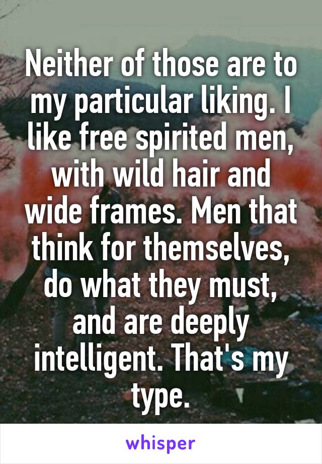 Neither of those are to my particular liking. I like free spirited men, with wild hair and wide frames. Men that think for themselves, do what they must, and are deeply intelligent. That's my type.