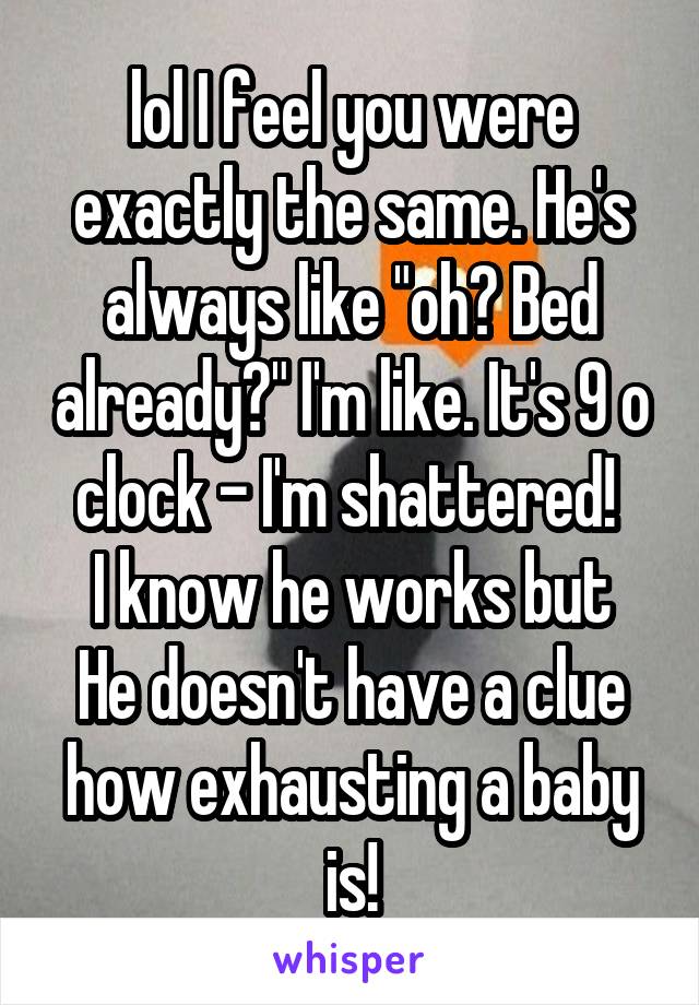 lol I feel you were exactly the same. He's always like "oh? Bed already?" I'm like. It's 9 o clock - I'm shattered! 
I know he works but He doesn't have a clue how exhausting a baby is!