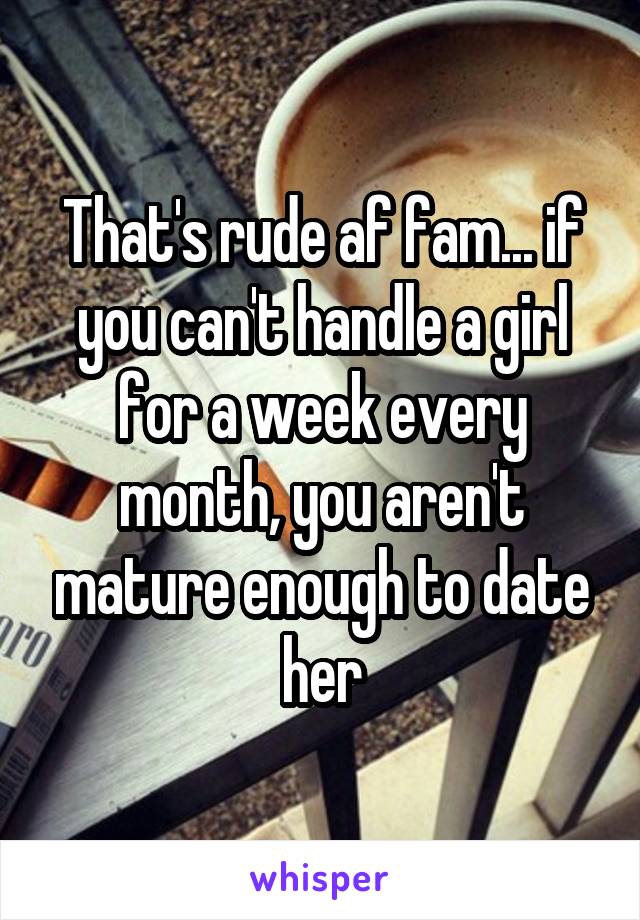 That's rude af fam... if you can't handle a girl for a week every month, you aren't mature enough to date her