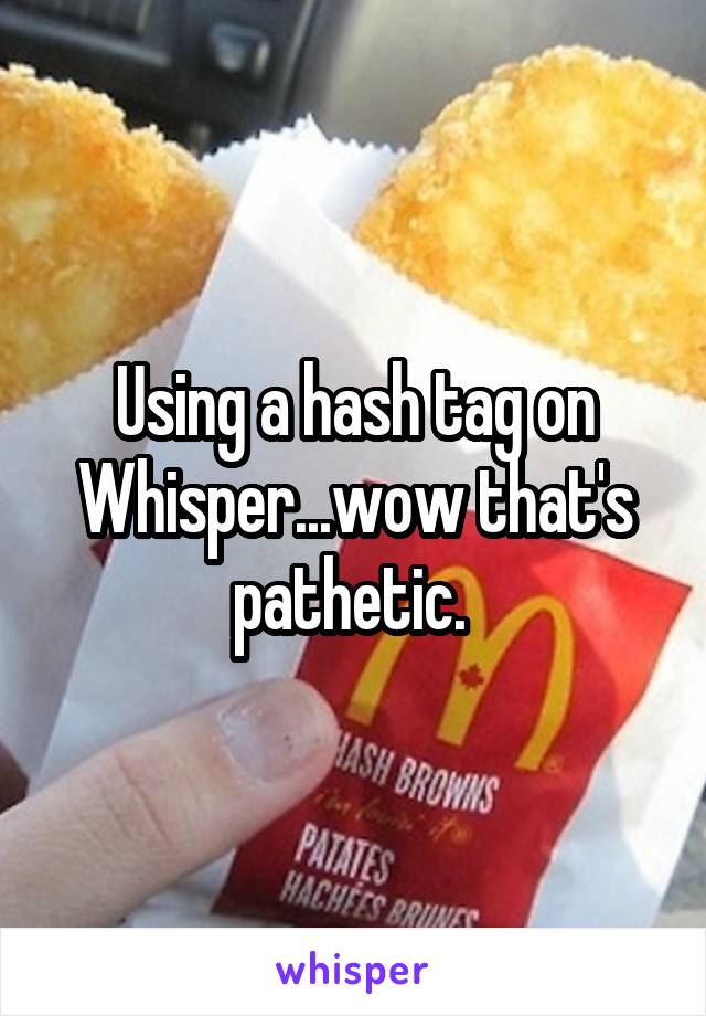 Using a hash tag on Whisper...wow that's pathetic. 