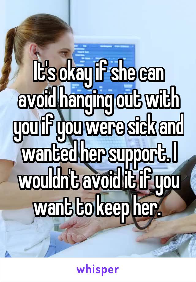 It's okay if she can avoid hanging out with you if you were sick and wanted her support. I wouldn't avoid it if you want to keep her. 