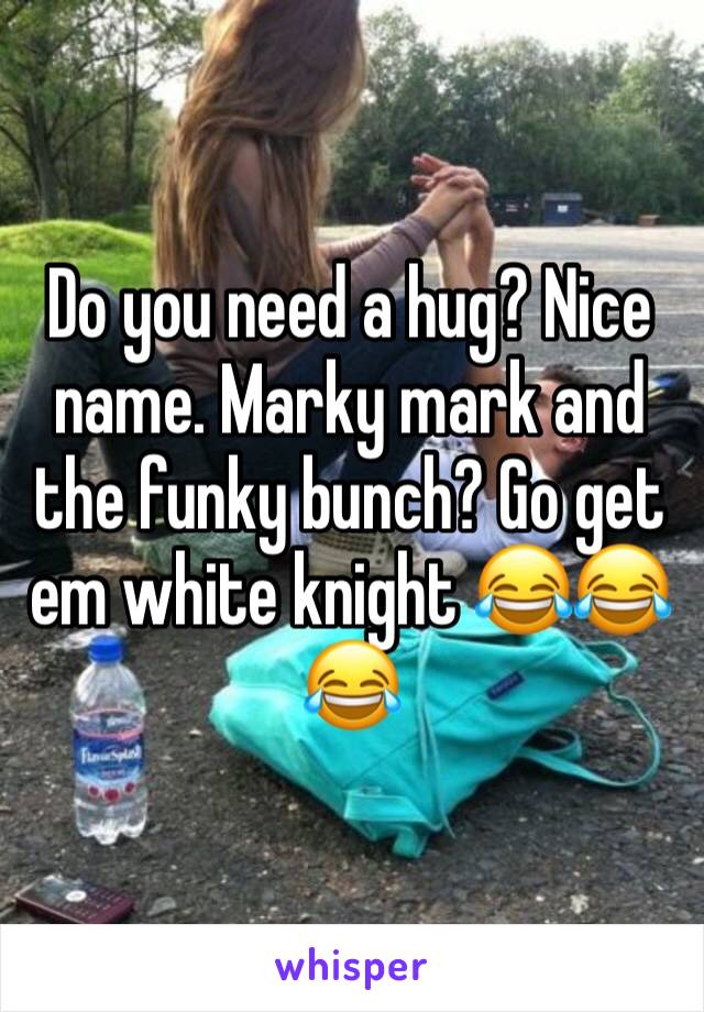 Do you need a hug? Nice name. Marky mark and the funky bunch? Go get em white knight 😂😂😂