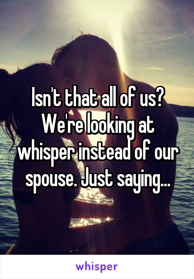 Isn't that all of us? We're looking at whisper instead of our spouse. Just saying...