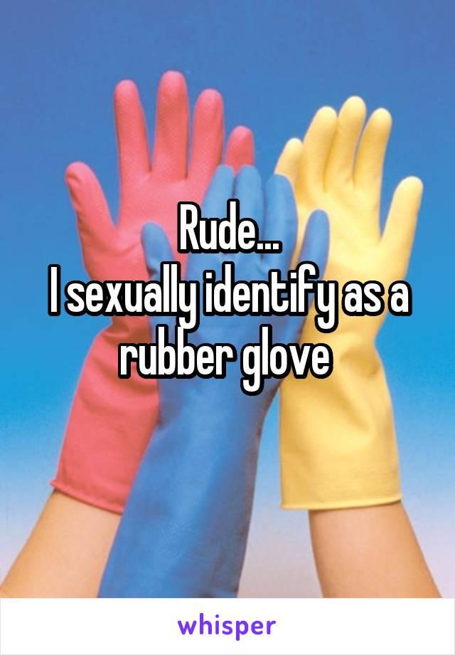 Rude...
I sexually identify as a rubber glove 
