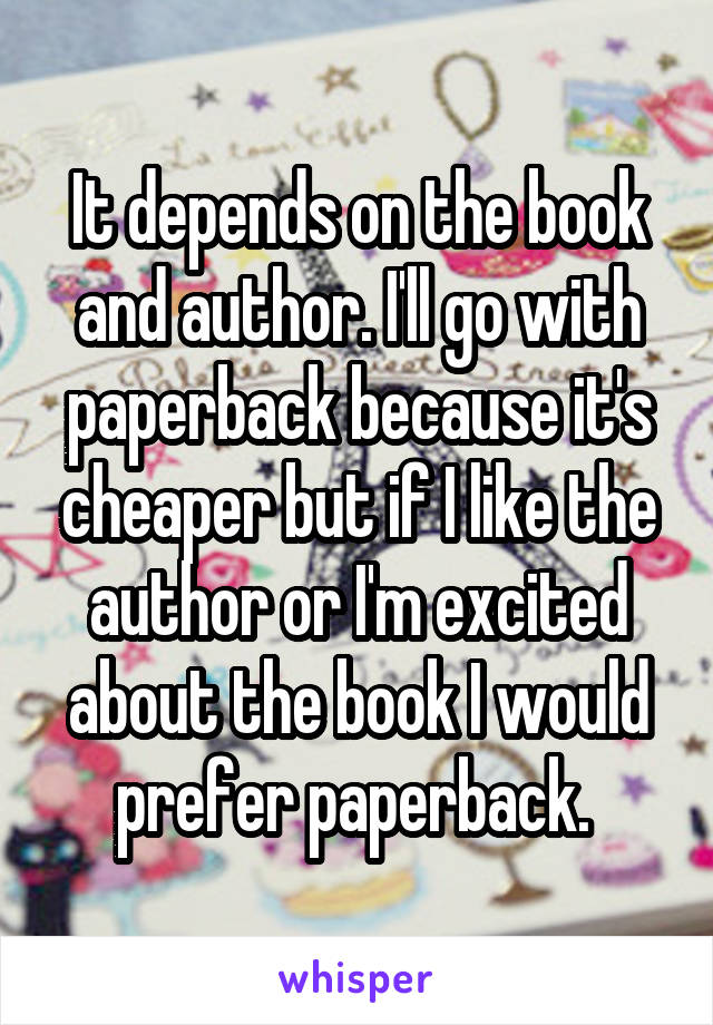 It depends on the book and author. I'll go with paperback because it's cheaper but if I like the author or I'm excited about the book I would prefer paperback. 