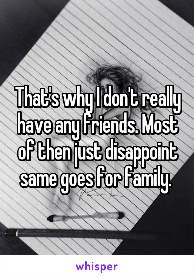 That's why I don't really have any friends. Most of then just disappoint same goes for family. 