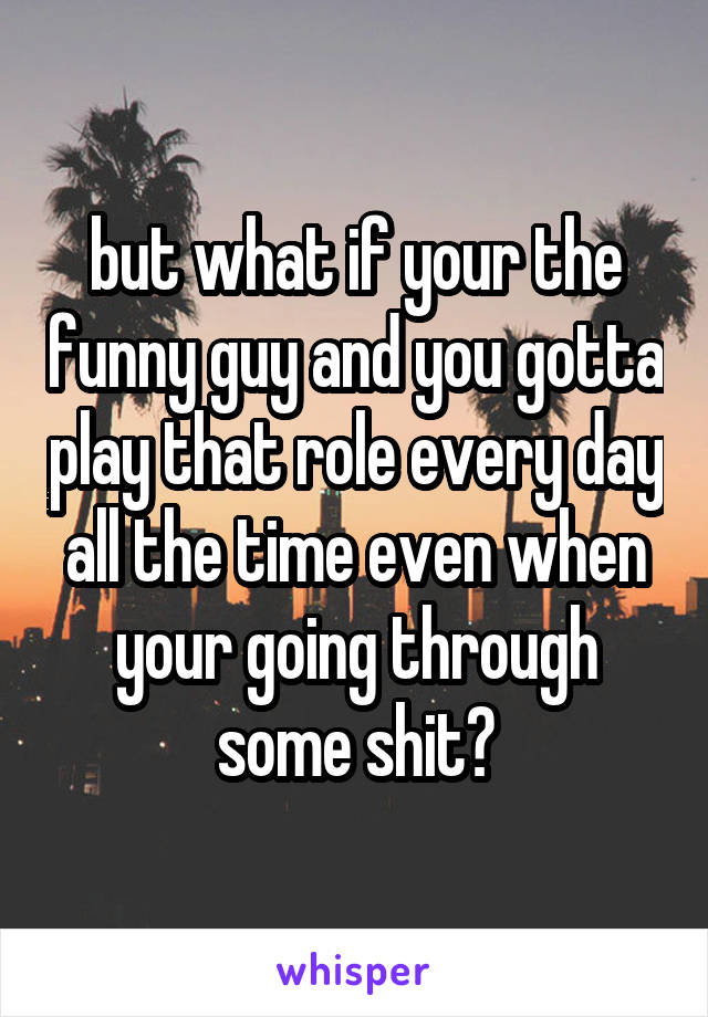 but what if your the funny guy and you gotta play that role every day all the time even when your going through some shit?