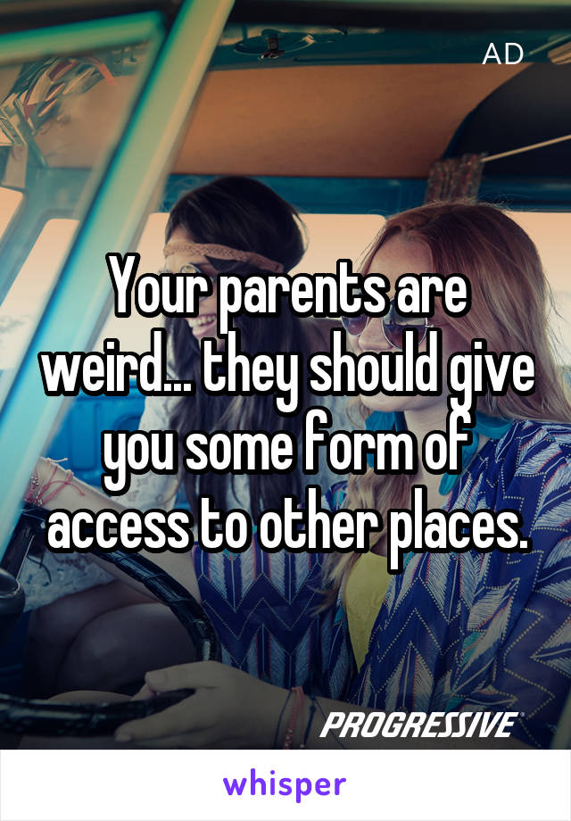 Your parents are weird... they should give you some form of access to other places.