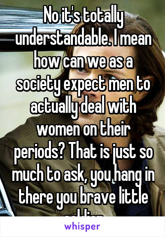 No it's totally understandable. I mean how can we as a society expect men to actually deal with women on their periods? That is just so much to ask, you hang in there you brave little soldier