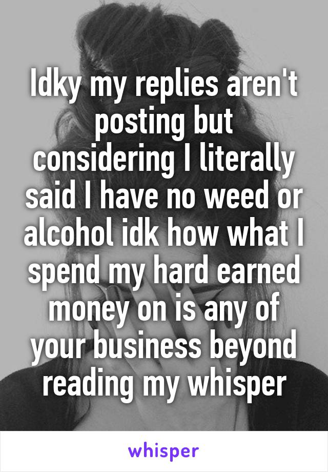 Idky my replies aren't posting but considering I literally said I have no weed or alcohol idk how what I spend my hard earned money on is any of your business beyond reading my whisper