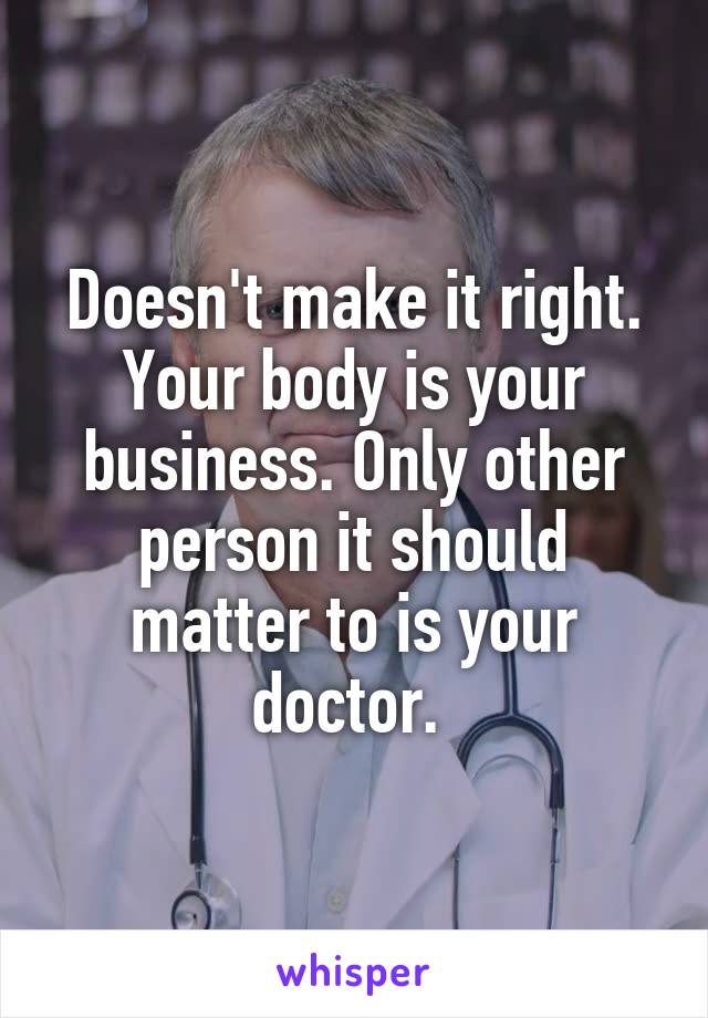 Doesn't make it right. Your body is your business. Only other person it should matter to is your doctor. 