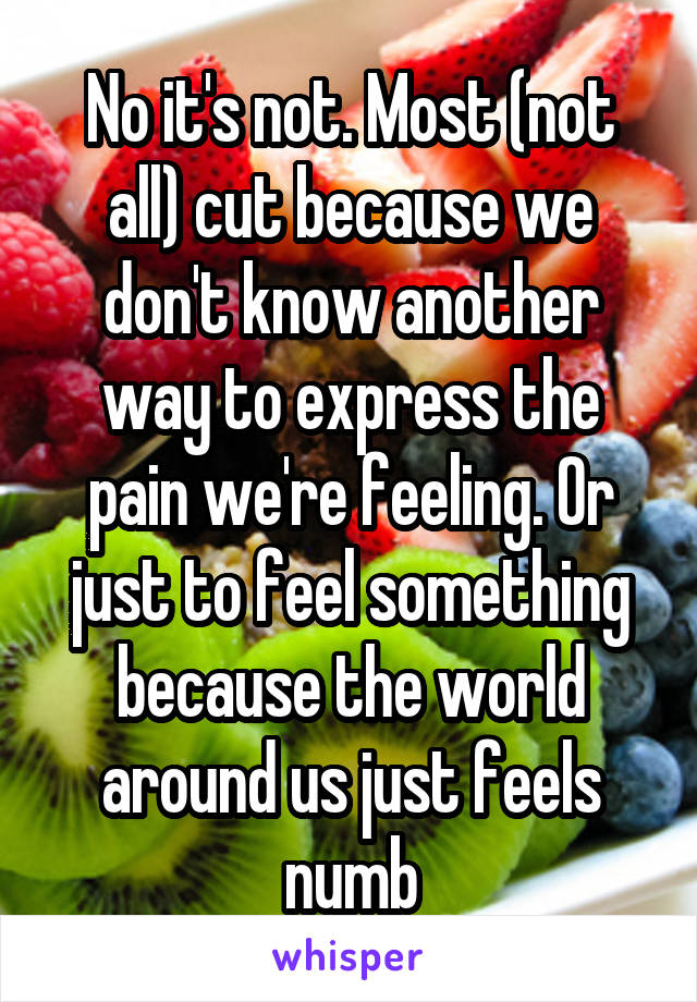 No it's not. Most (not all) cut because we don't know another way to express the pain we're feeling. Or just to feel something because the world around us just feels numb