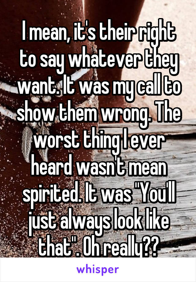 I mean, it's their right to say whatever they want. It was my call to show them wrong. The worst thing I ever heard wasn't mean spirited. It was "You'll just always look like that". Oh really??