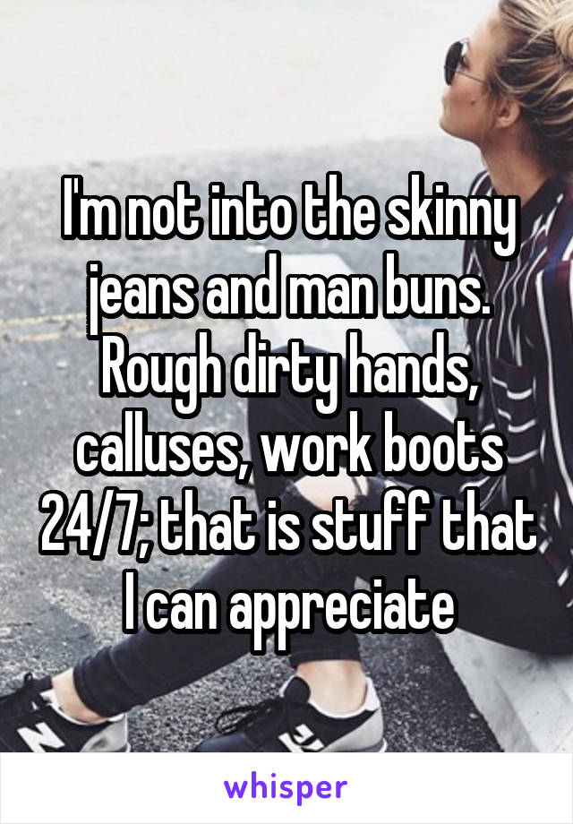 I'm not into the skinny jeans and man buns. Rough dirty hands, calluses, work boots 24/7; that is stuff that I can appreciate