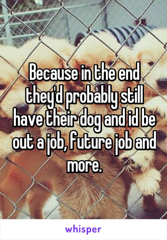 Because in the end they'd probably still have their dog and id be out a job, future job and more.