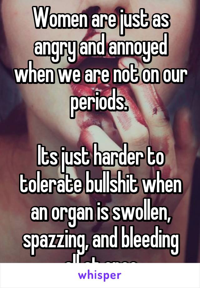 Women are just as angry and annoyed when we are not on our periods. 

Its just harder to tolerate bullshit when an organ is swollen, spazzing, and bleeding all at once