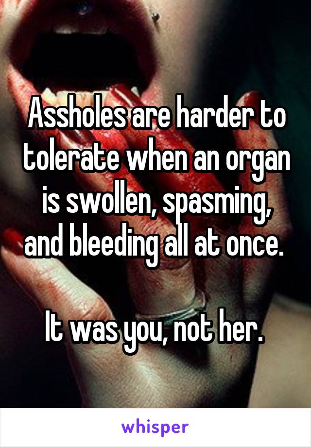 Assholes are harder to tolerate when an organ is swollen, spasming, and bleeding all at once. 

It was you, not her. 