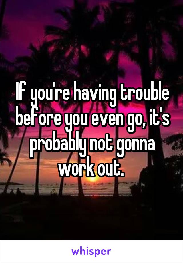 If you're having trouble before you even go, it's probably not gonna work out. 