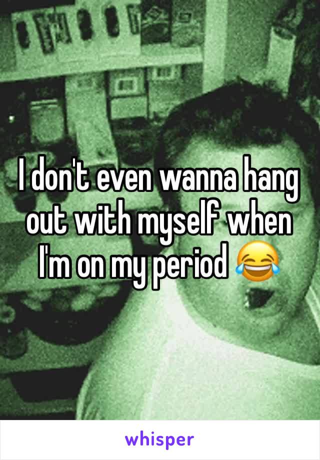 I don't even wanna hang out with myself when I'm on my period 😂