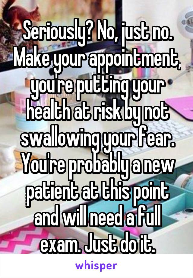 Seriously? No, just no. Make your appointment, you're putting your health at risk by not swallowing your fear. You're probably a new patient at this point and will need a full exam. Just do it.