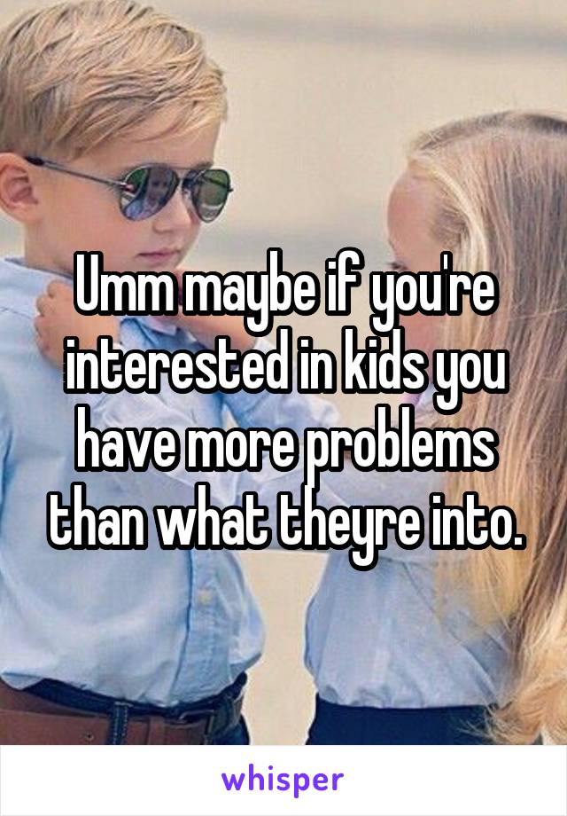 Umm maybe if you're interested in kids you have more problems than what theyre into.