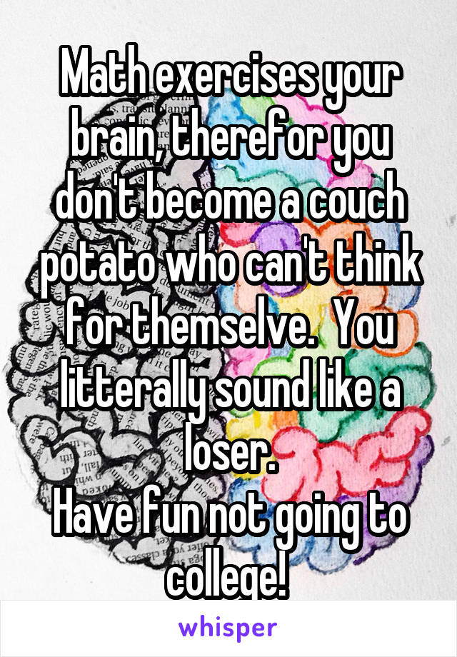 Math exercises your brain, therefor you don't become a couch potato who can't think for themselve.  You litterally sound like a loser.
Have fun not going to college! 