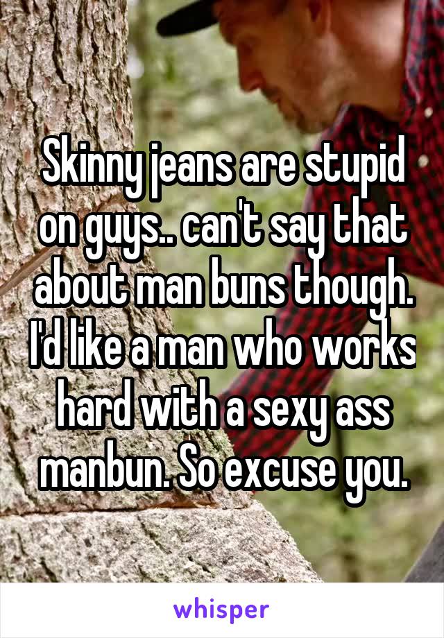 Skinny jeans are stupid on guys.. can't say that about man buns though. I'd like a man who works hard with a sexy ass manbun. So excuse you.