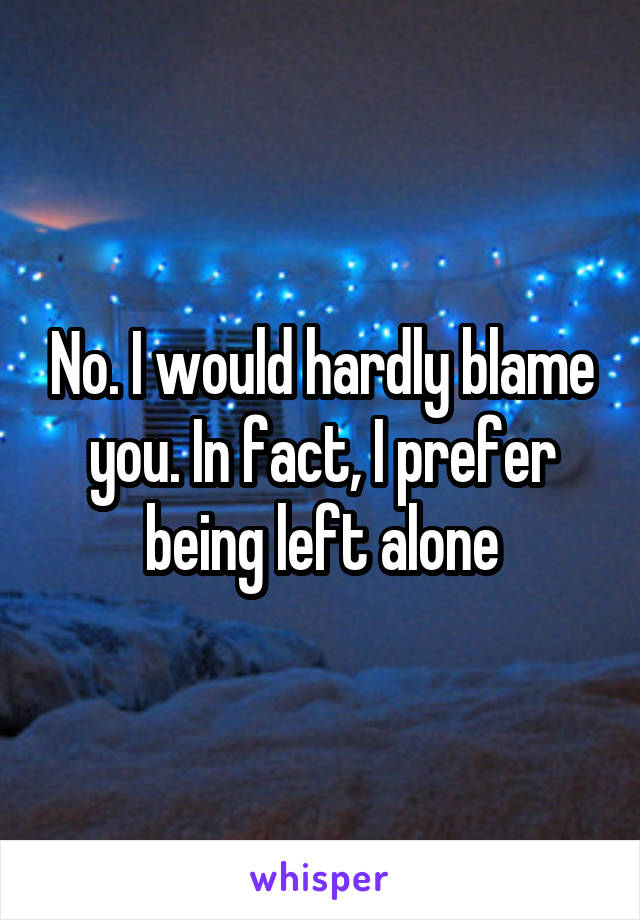 No. I would hardly blame you. In fact, I prefer being left alone