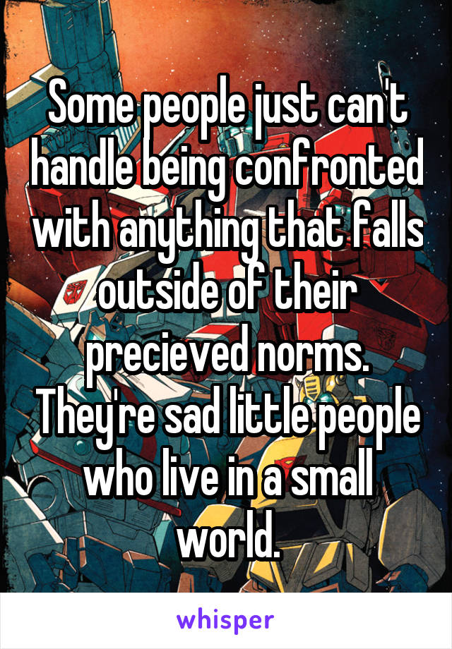 Some people just can't handle being confronted with anything that falls outside of their precieved norms. They're sad little people who live in a small world.