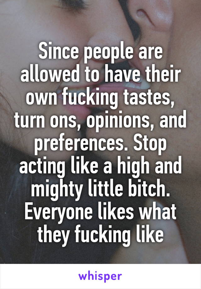 Since people are allowed to have their own fucking tastes, turn ons, opinions, and preferences. Stop acting like a high and mighty little bitch. Everyone likes what they fucking like