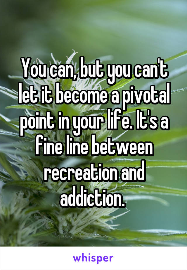 You can, but you can't let it become a pivotal point in your life. It's a fine line between recreation and addiction. 