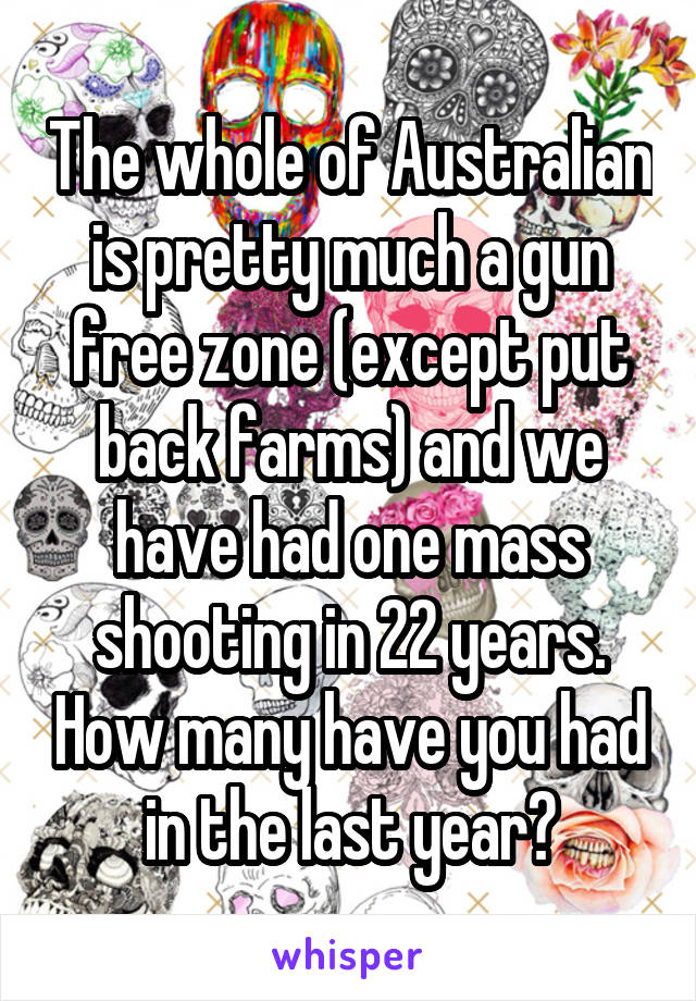 The whole of Australian is pretty much a gun free zone (except put back farms) and we have had one mass shooting in 22 years. How many have you had in the last year?