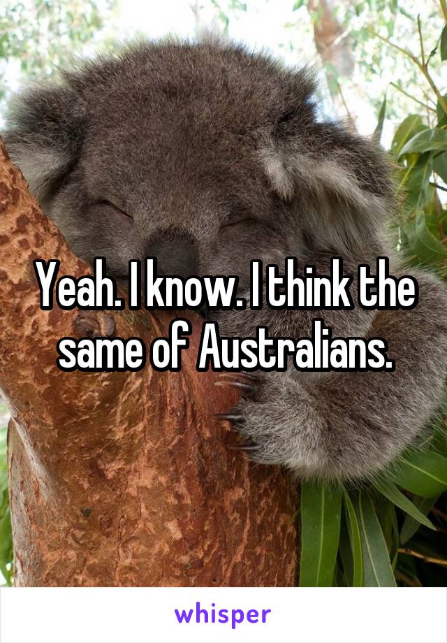 Yeah. I know. I think the same of Australians.