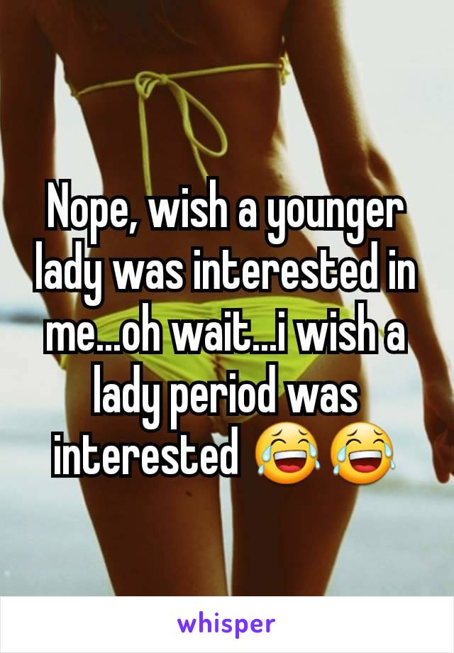 Nope, wish a younger lady was interested in me...oh wait...i wish a lady period was interested 😂😂