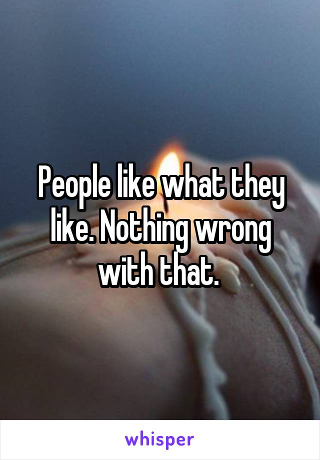 People like what they like. Nothing wrong with that. 