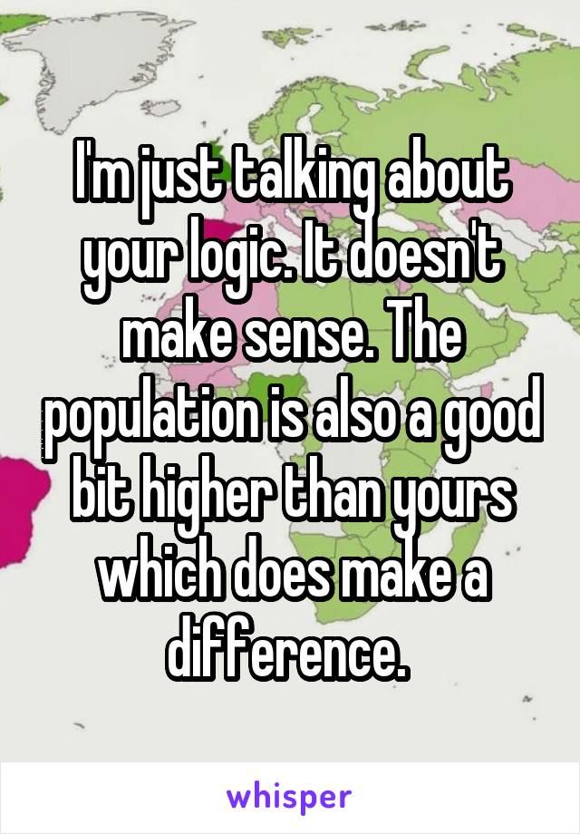 I'm just talking about your logic. It doesn't make sense. The population is also a good bit higher than yours which does make a difference. 