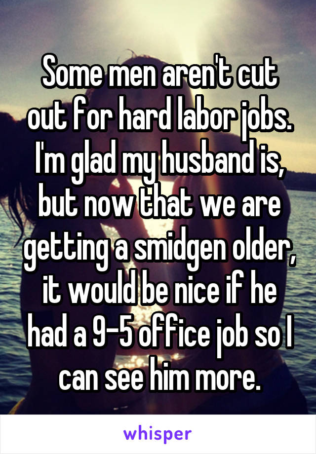 Some men aren't cut out for hard labor jobs. I'm glad my husband is, but now that we are getting a smidgen older, it would be nice if he had a 9-5 office job so I can see him more.