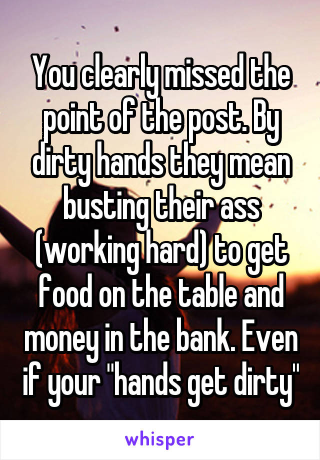 You clearly missed the point of the post. By dirty hands they mean busting their ass (working hard) to get food on the table and money in the bank. Even if your "hands get dirty"