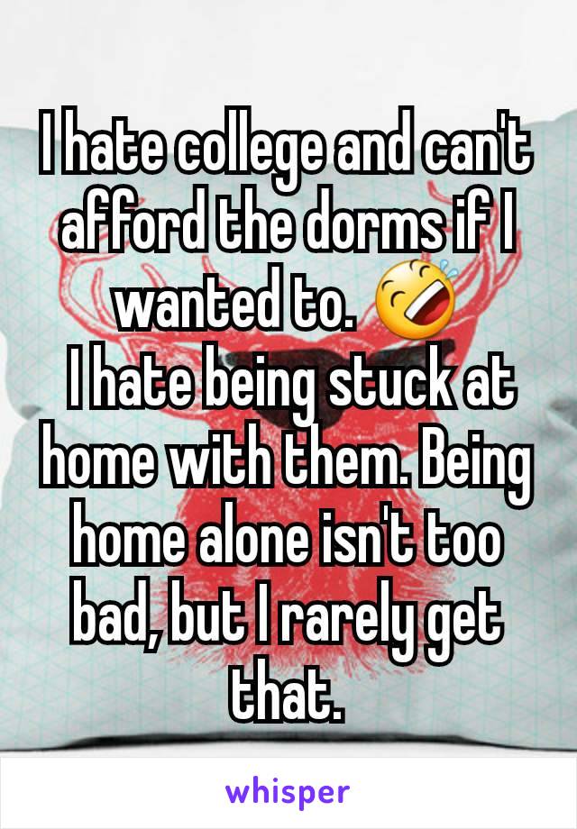 I hate college and can't afford the dorms if I wanted to. 🤣
 I hate being stuck at home with them. Being home alone isn't too bad, but I rarely get that.