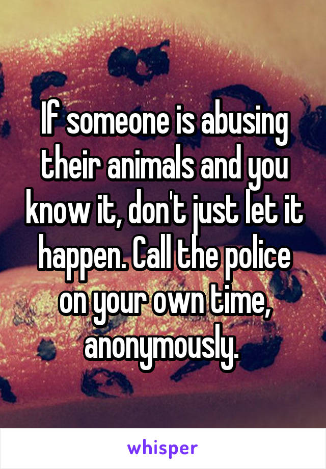 If someone is abusing their animals and you know it, don't just let it happen. Call the police on your own time, anonymously. 