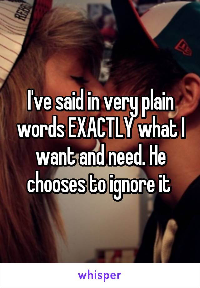 I've said in very plain words EXACTLY what I want and need. He chooses to ignore it 