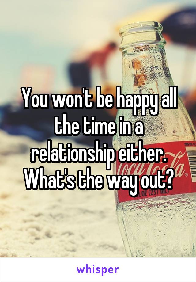 You won't be happy all the time in a relationship either. What's the way out?