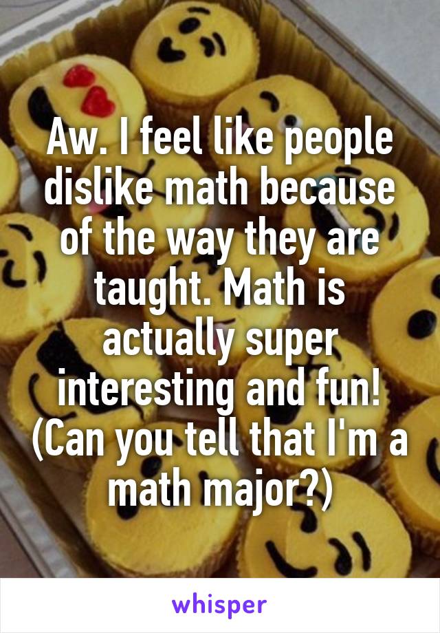 Aw. I feel like people dislike math because of the way they are taught. Math is actually super interesting and fun! (Can you tell that I'm a math major?)