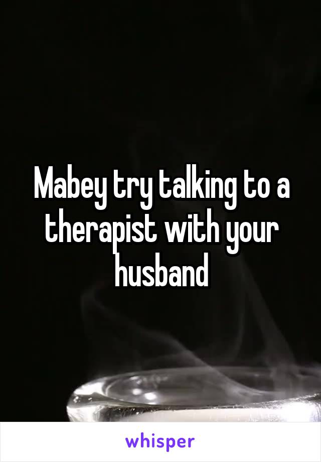 Mabey try talking to a therapist with your husband
