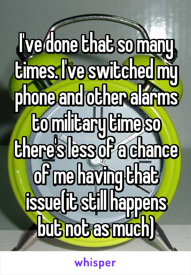 I've done that so many times. I've switched my phone and other alarms to military time so there's less of a chance of me having that issue(it still happens but not as much)